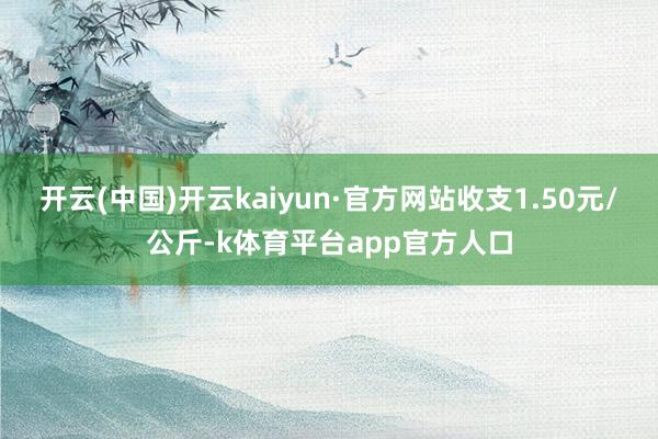 开云(中国)开云kaiyun·官方网站收支1.50元/公斤-k体育平台app官方人口