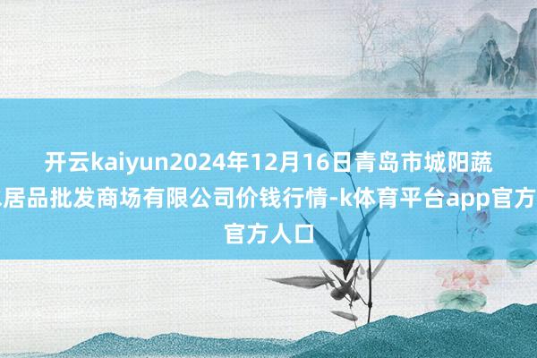 开云kaiyun2024年12月16日青岛市城阳蔬菜水居品批发商场有限公司价钱行情-k体育平台app官方人口