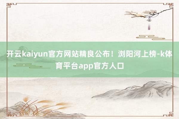 开云kaiyun官方网站精良公布！浏阳河上榜-k体育平台app官方人口