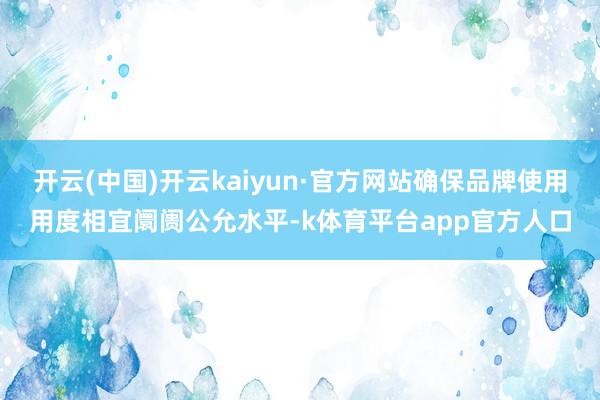开云(中国)开云kaiyun·官方网站确保品牌使用用度相宜阛阓公允水平-k体育平台app官方人口