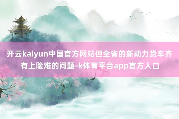 开云kaiyun中国官方网站但全省的新动力货车齐有上险难的问题-k体育平台app官方人口