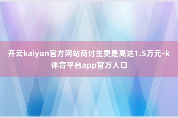 开云kaiyun官方网站商讨生更是高达1.5万元-k体育平台app官方人口