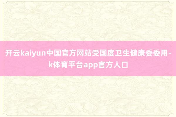 开云kaiyun中国官方网站受国度卫生健康委委用-k体育平台app官方人口