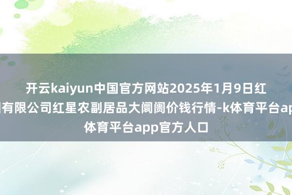 开云kaiyun中国官方网站2025年1月9日红星实业集团有限公司红星农副居品大阛阓价钱行情-k体育平台app官方人口