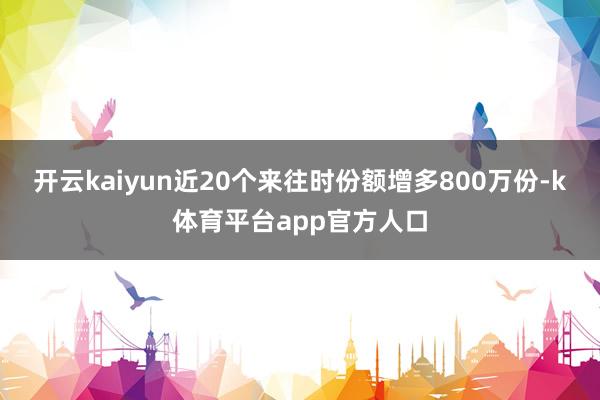 开云kaiyun近20个来往时份额增多800万份-k体育平台app官方人口