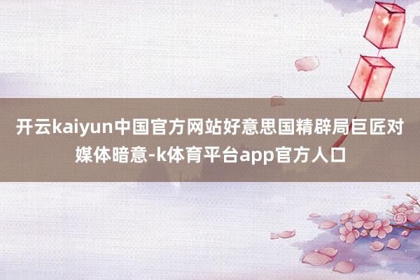 开云kaiyun中国官方网站好意思国精辟局巨匠对媒体暗意-k体育平台app官方人口
