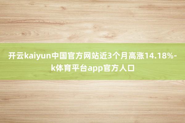 开云kaiyun中国官方网站近3个月高涨14.18%-k体育平台app官方人口