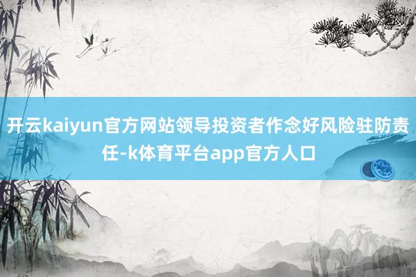 开云kaiyun官方网站领导投资者作念好风险驻防责任-k体育平台app官方人口