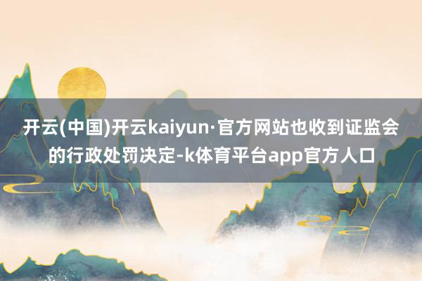 开云(中国)开云kaiyun·官方网站也收到证监会的行政处罚决定-k体育平台app官方人口