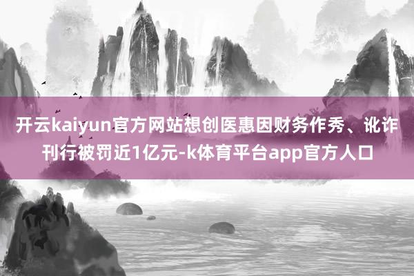 开云kaiyun官方网站想创医惠因财务作秀、讹诈刊行被罚近1亿元-k体育平台app官方人口