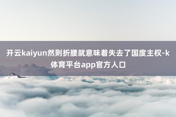 开云kaiyun然则折腰就意味着失去了国度主权-k体育平台app官方人口