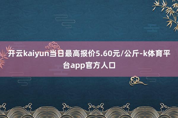 开云kaiyun当日最高报价5.60元/公斤-k体育平台app官方人口