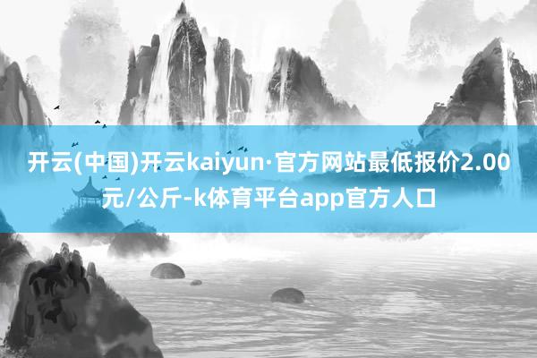 开云(中国)开云kaiyun·官方网站最低报价2.00元/公斤-k体育平台app官方人口