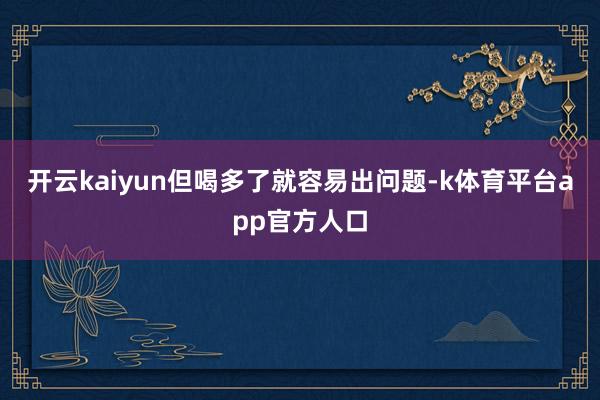 开云kaiyun但喝多了就容易出问题-k体育平台app官方人口
