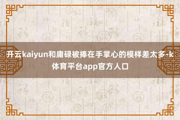 开云kaiyun和庸碌被捧在手掌心的模样差太多-k体育平台app官方人口