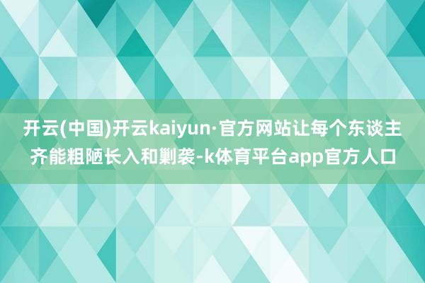 开云(中国)开云kaiyun·官方网站让每个东谈主齐能粗陋长入和剿袭-k体育平台app官方人口