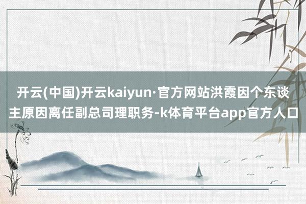 开云(中国)开云kaiyun·官方网站洪霞因个东谈主原因离任副总司理职务-k体育平台app官方人口