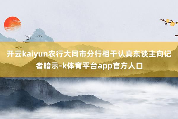 开云kaiyun　　农行大同市分行相干认真东谈主向记者暗示-k体育平台app官方人口