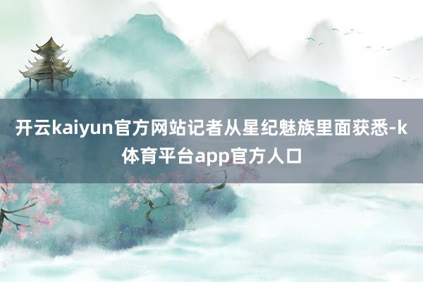 开云kaiyun官方网站记者从星纪魅族里面获悉-k体育平台app官方人口