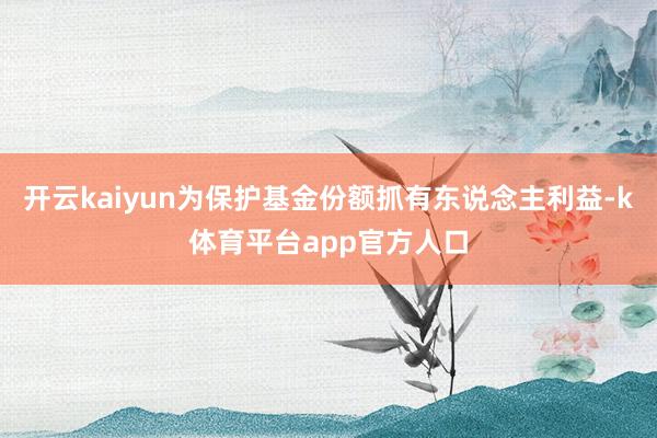 开云kaiyun为保护基金份额抓有东说念主利益-k体育平台app官方人口