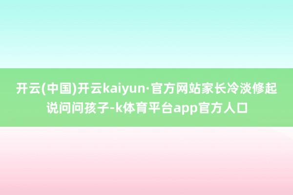 开云(中国)开云kaiyun·官方网站家长冷淡修起说问问孩子-k体育平台app官方人口