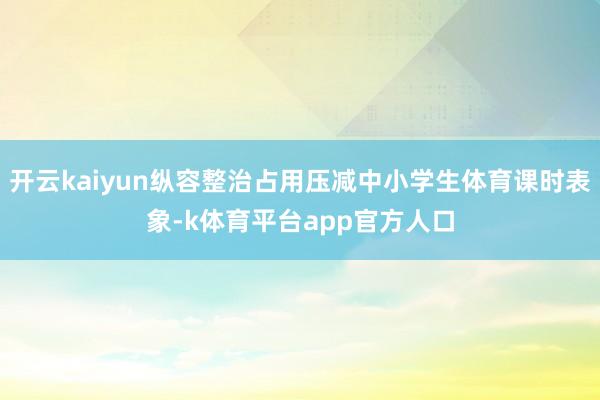 开云kaiyun纵容整治占用压减中小学生体育课时表象-k体育平台app官方人口