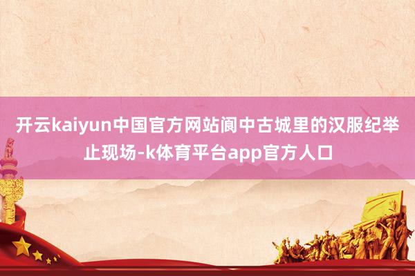 开云kaiyun中国官方网站阆中古城里的汉服纪举止现场-k体育平台app官方人口