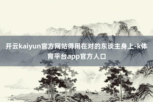 开云kaiyun官方网站得用在对的东谈主身上-k体育平台app官方人口