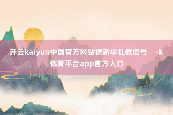 开云kaiyun中国官方网站据新华社微信号    -k体育平台app官方人口