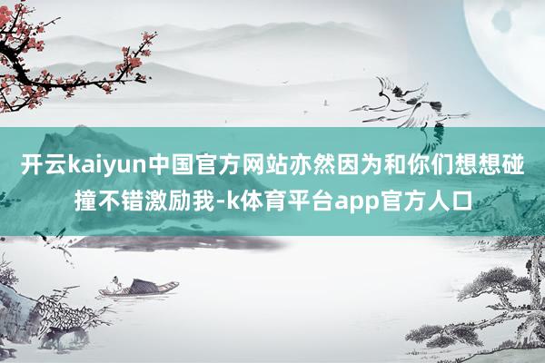 开云kaiyun中国官方网站亦然因为和你们想想碰撞不错激励我-k体育平台app官方人口