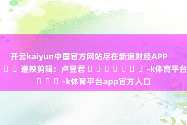 开云kaiyun中国官方网站尽在新浪财经APP            						遭殃剪辑：卢昱君 							-k体育平台app官方人口