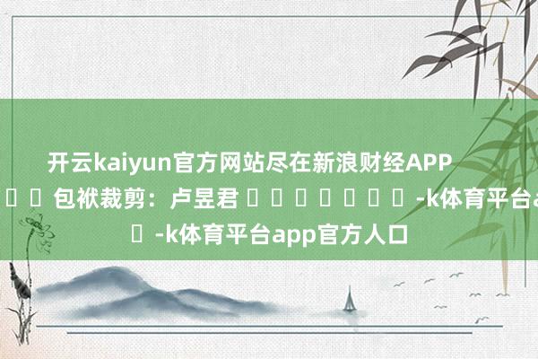 开云kaiyun官方网站尽在新浪财经APP            						包袱裁剪：卢昱君 							-k体育平台app官方人口