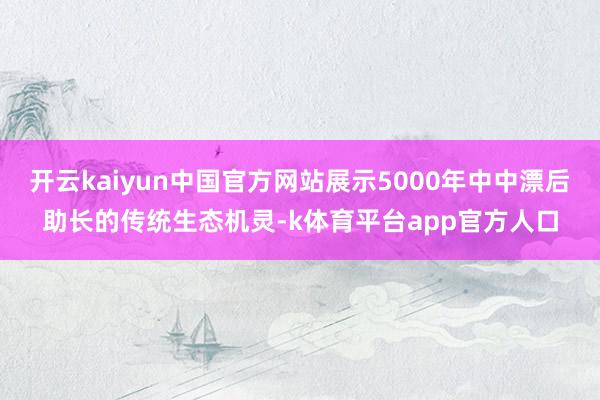 开云kaiyun中国官方网站展示5000年中中漂后助长的传统生态机灵-k体育平台app官方人口
