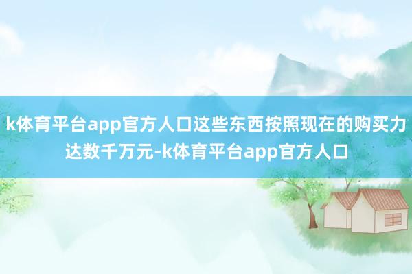 k体育平台app官方人口这些东西按照现在的购买力达数千万元-k体育平台app官方人口