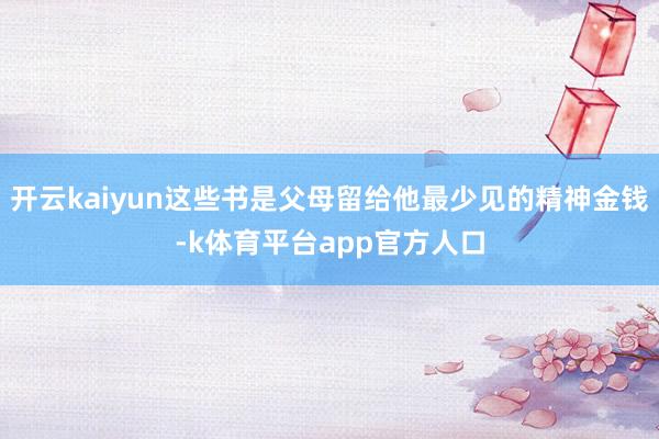 开云kaiyun这些书是父母留给他最少见的精神金钱-k体育平台app官方人口