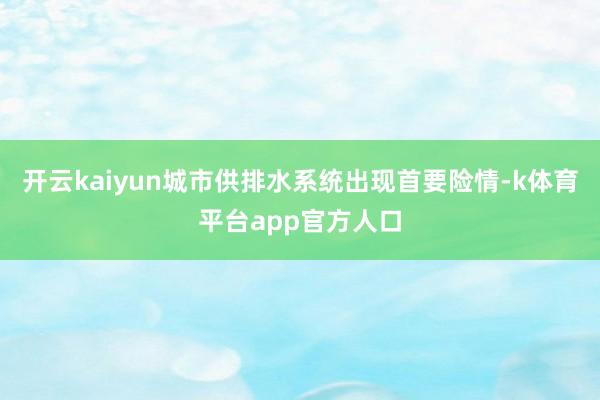开云kaiyun城市供排水系统出现首要险情-k体育平台app官方人口