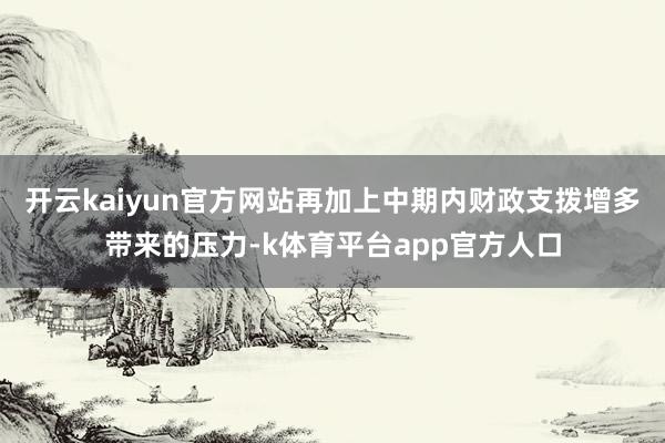开云kaiyun官方网站再加上中期内财政支拨增多带来的压力-k体育平台app官方人口