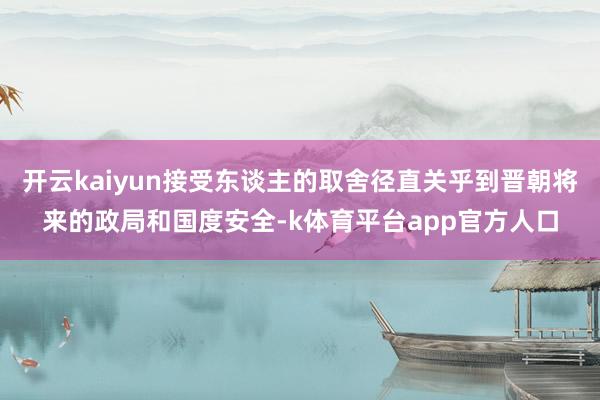 开云kaiyun接受东谈主的取舍径直关乎到晋朝将来的政局和国度安全-k体育平台app官方人口