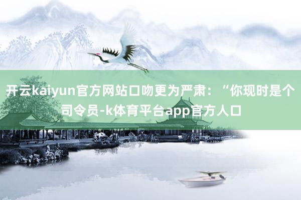 开云kaiyun官方网站口吻更为严肃：“你现时是个司令员-k体育平台app官方人口