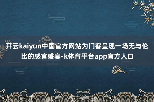 开云kaiyun中国官方网站为门客呈现一场无与伦比的感官盛宴-k体育平台app官方人口