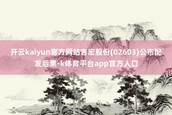 开云kaiyun官方网站吉宏股份(02603)公布配发后果-k体育平台app官方人口
