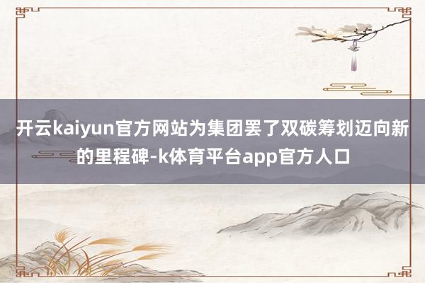 开云kaiyun官方网站为集团罢了双碳筹划迈向新的里程碑-k体育平台app官方人口