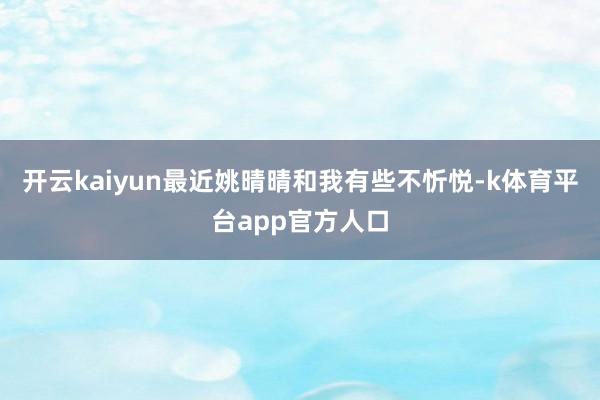 开云kaiyun最近姚晴晴和我有些不忻悦-k体育平台app官方人口