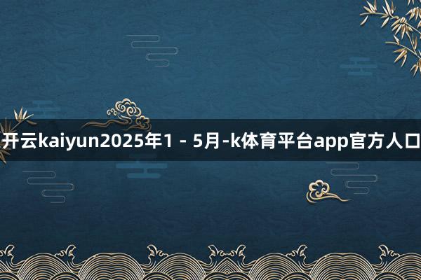 开云kaiyun2025年1 - 5月-k体育平台app官方人口