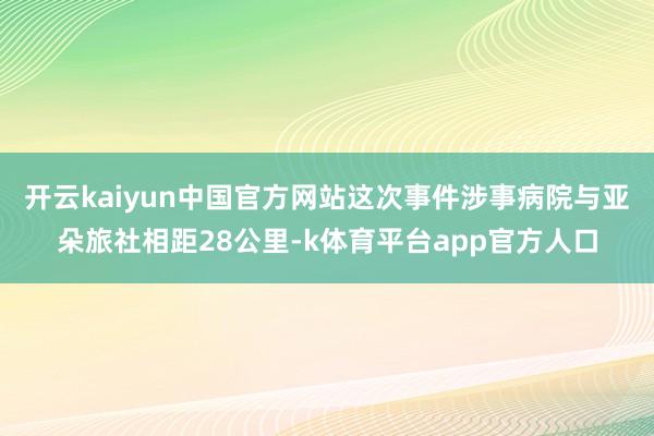开云kaiyun中国官方网站这次事件涉事病院与亚朵旅社相距28公里-k体育平台app官方人口