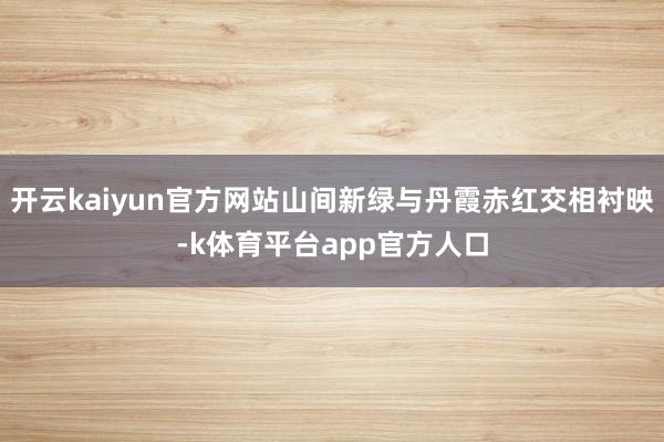 开云kaiyun官方网站山间新绿与丹霞赤红交相衬映-k体育平台app官方人口