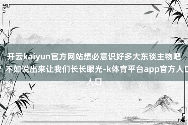 开云kaiyun官方网站想必意识好多大东谈主物吧？不如说出来让我们长长眼光-k体育平台app官方人口
