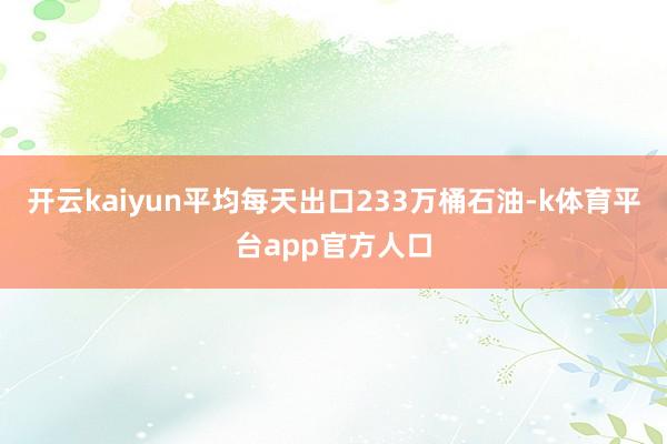 开云kaiyun平均每天出口233万桶石油-k体育平台app官方人口