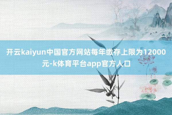 开云kaiyun中国官方网站每年缴存上限为12000元-k体育平台app官方人口