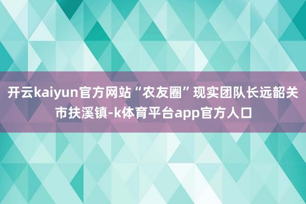开云kaiyun官方网站“农友圈”现实团队长远韶关市扶溪镇-k体育平台app官方人口